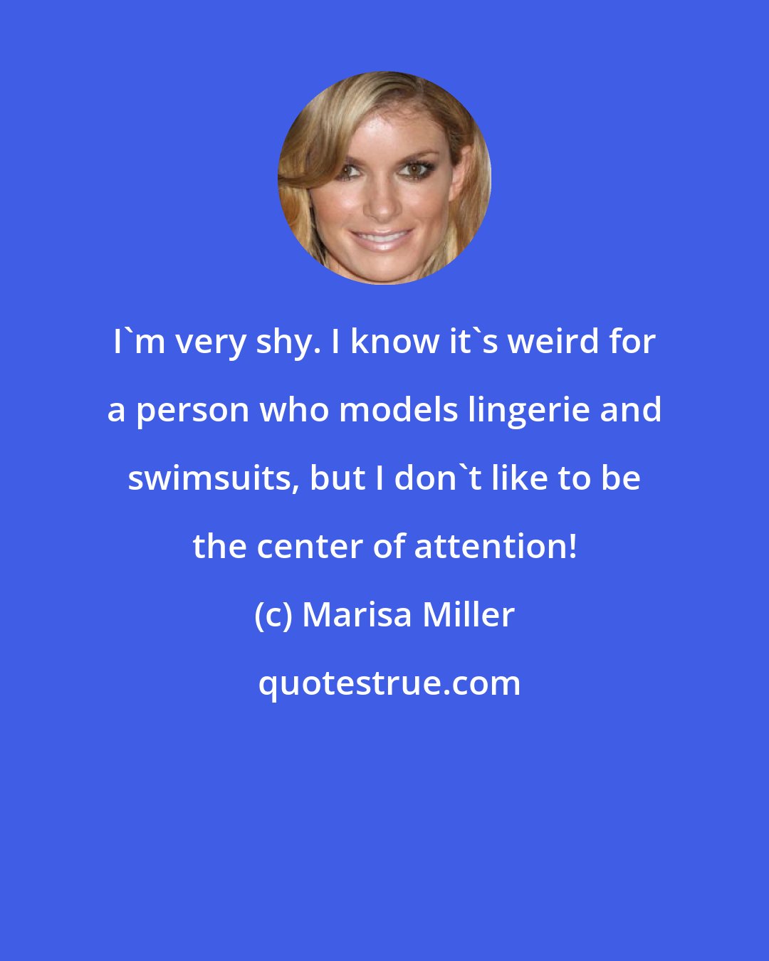Marisa Miller: I'm very shy. I know it's weird for a person who models lingerie and swimsuits, but I don't like to be the center of attention!