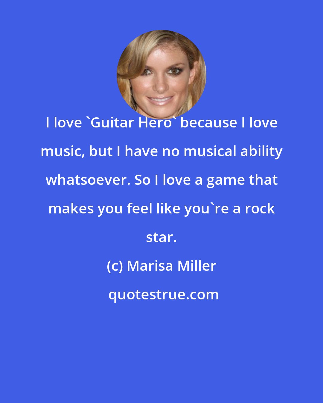 Marisa Miller: I love 'Guitar Hero' because I love music, but I have no musical ability whatsoever. So I love a game that makes you feel like you're a rock star.