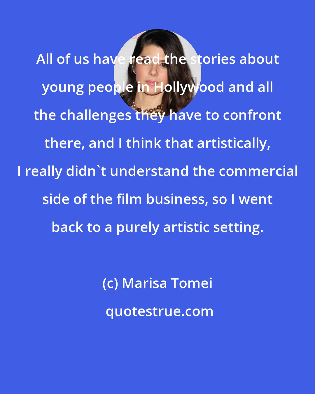 Marisa Tomei: All of us have read the stories about young people in Hollywood and all the challenges they have to confront there, and I think that artistically, I really didn't understand the commercial side of the film business, so I went back to a purely artistic setting.