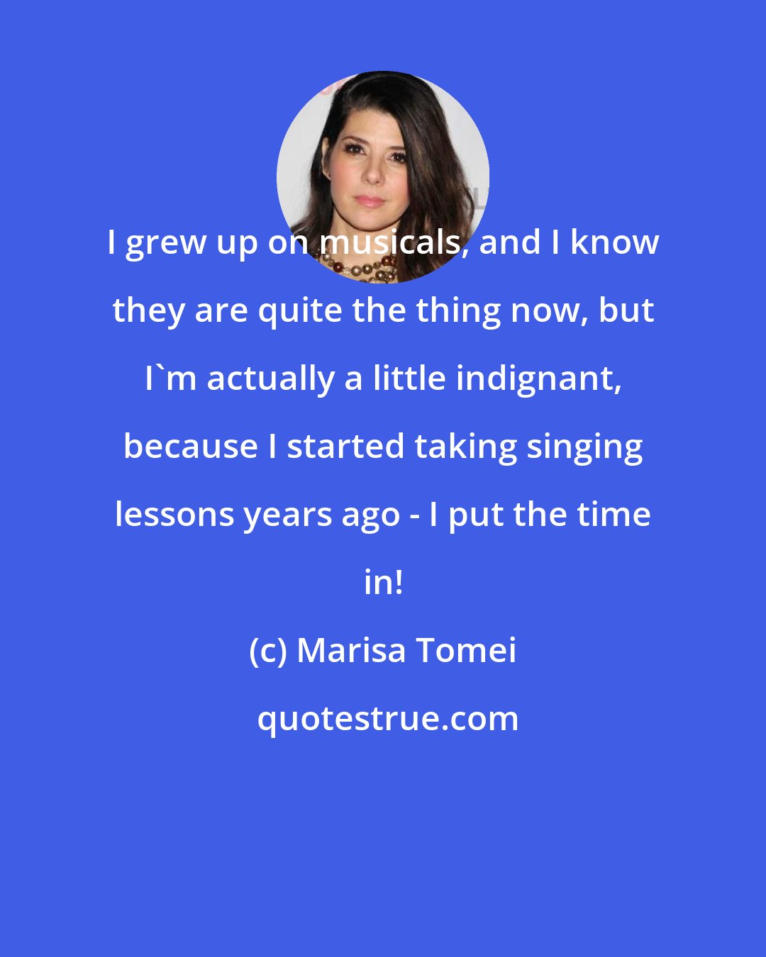 Marisa Tomei: I grew up on musicals, and I know they are quite the thing now, but I'm actually a little indignant, because I started taking singing lessons years ago - I put the time in!