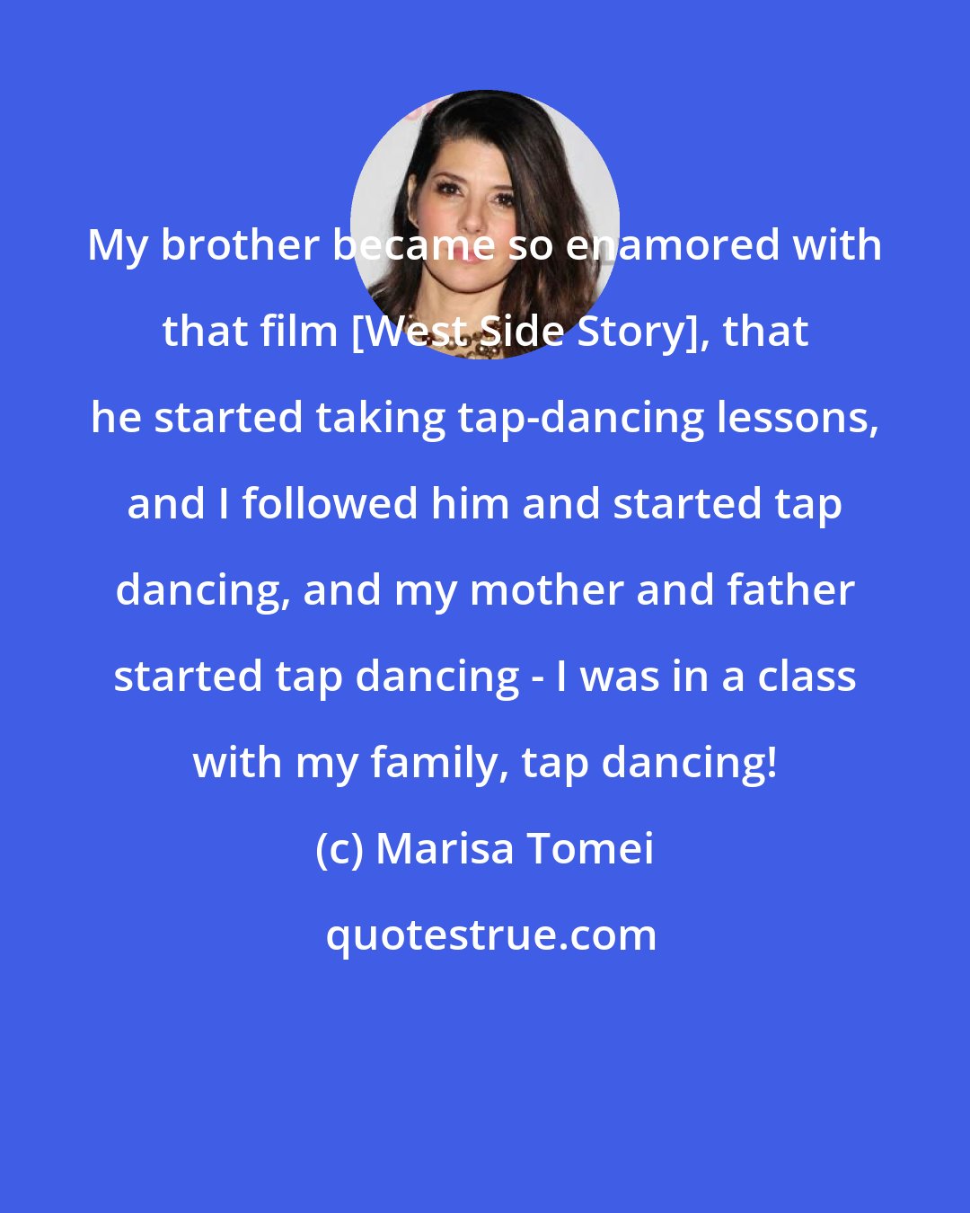 Marisa Tomei: My brother became so enamored with that film [West Side Story], that he started taking tap-dancing lessons, and I followed him and started tap dancing, and my mother and father started tap dancing - I was in a class with my family, tap dancing!