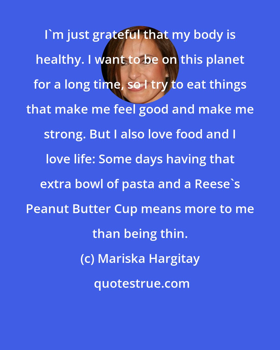 Mariska Hargitay: I'm just grateful that my body is healthy. I want to be on this planet for a long time, so I try to eat things that make me feel good and make me strong. But I also love food and I love life: Some days having that extra bowl of pasta and a Reese's Peanut Butter Cup means more to me than being thin.