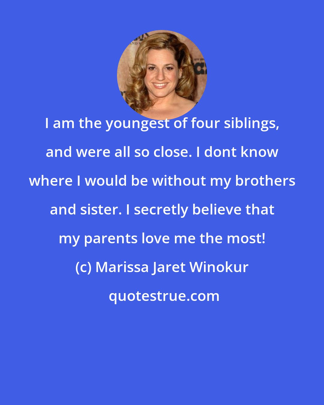 Marissa Jaret Winokur: I am the youngest of four siblings, and were all so close. I dont know where I would be without my brothers and sister. I secretly believe that my parents love me the most!