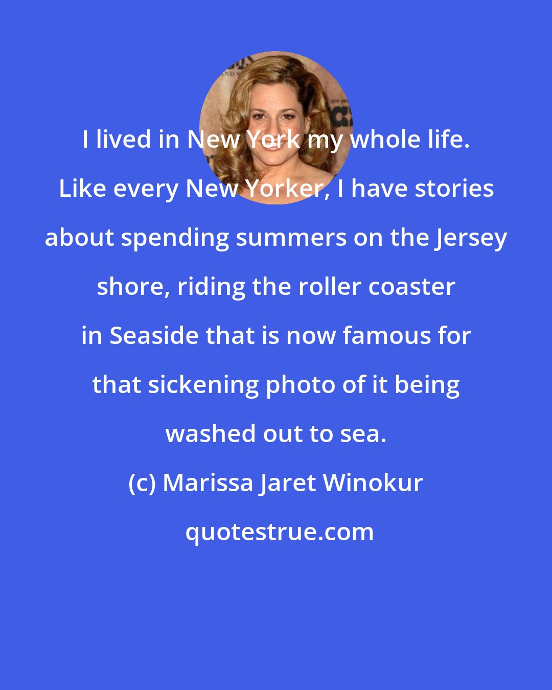 Marissa Jaret Winokur: I lived in New York my whole life. Like every New Yorker, I have stories about spending summers on the Jersey shore, riding the roller coaster in Seaside that is now famous for that sickening photo of it being washed out to sea.