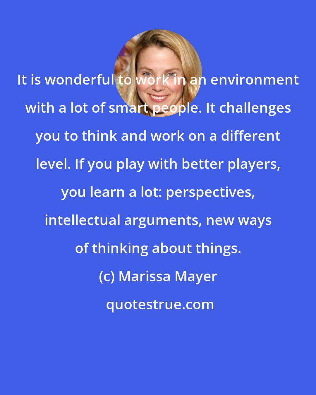 Marissa Mayer: It is wonderful to work in an environment with a lot of smart people. It challenges you to think and work on a different level. If you play with better players, you learn a lot: perspectives, intellectual arguments, new ways of thinking about things.