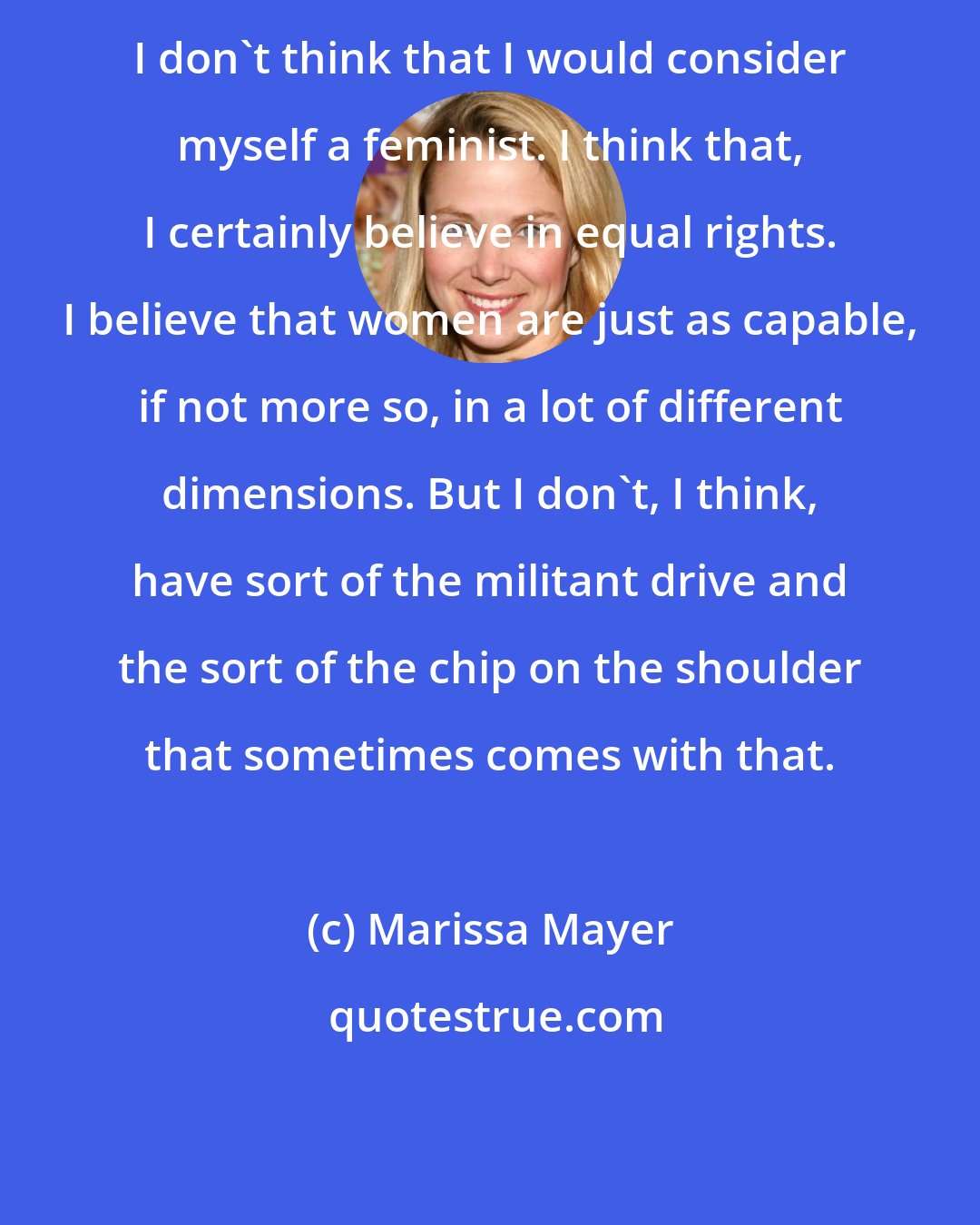 Marissa Mayer: I don't think that I would consider myself a feminist. I think that, I certainly believe in equal rights. I believe that women are just as capable, if not more so, in a lot of different dimensions. But I don't, I think, have sort of the militant drive and the sort of the chip on the shoulder that sometimes comes with that.