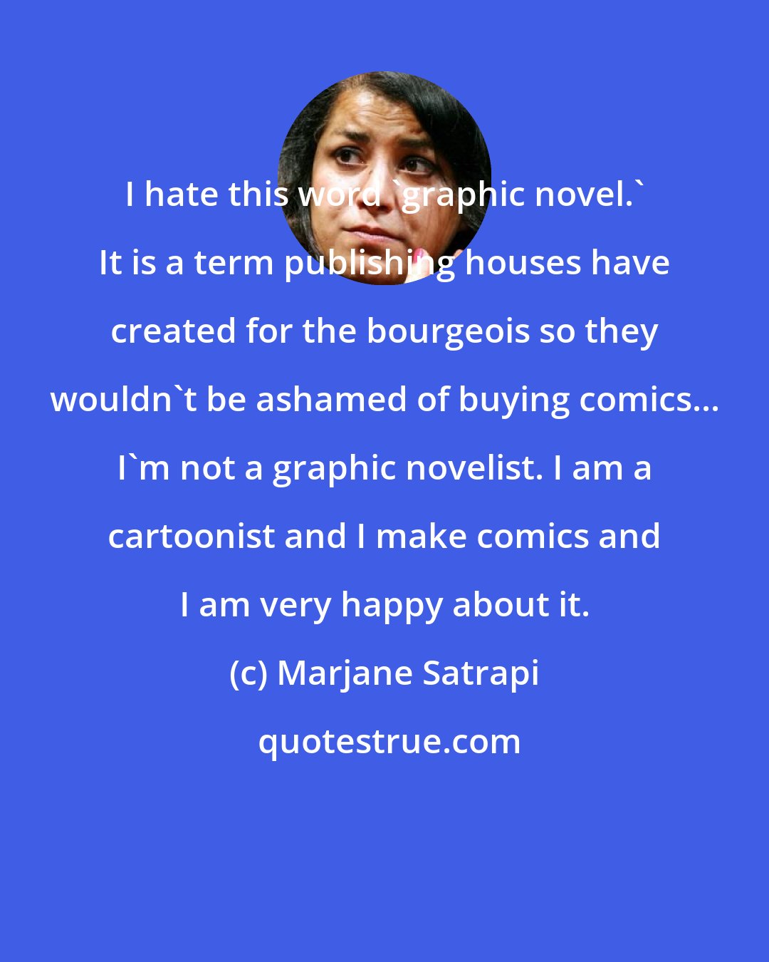 Marjane Satrapi: I hate this word 'graphic novel.' It is a term publishing houses have created for the bourgeois so they wouldn't be ashamed of buying comics... I'm not a graphic novelist. I am a cartoonist and I make comics and I am very happy about it.