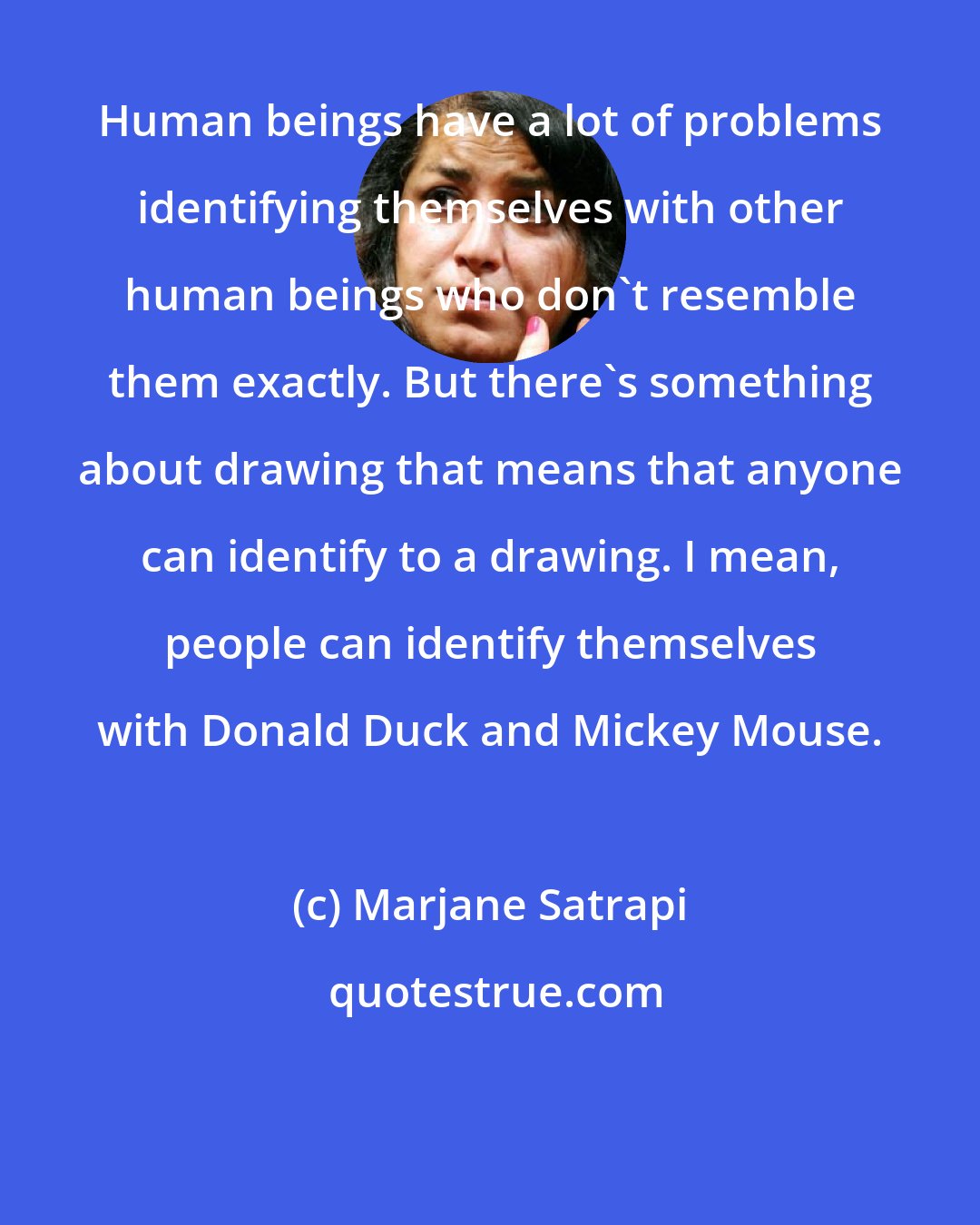Marjane Satrapi: Human beings have a lot of problems identifying themselves with other human beings who don't resemble them exactly. But there's something about drawing that means that anyone can identify to a drawing. I mean, people can identify themselves with Donald Duck and Mickey Mouse.