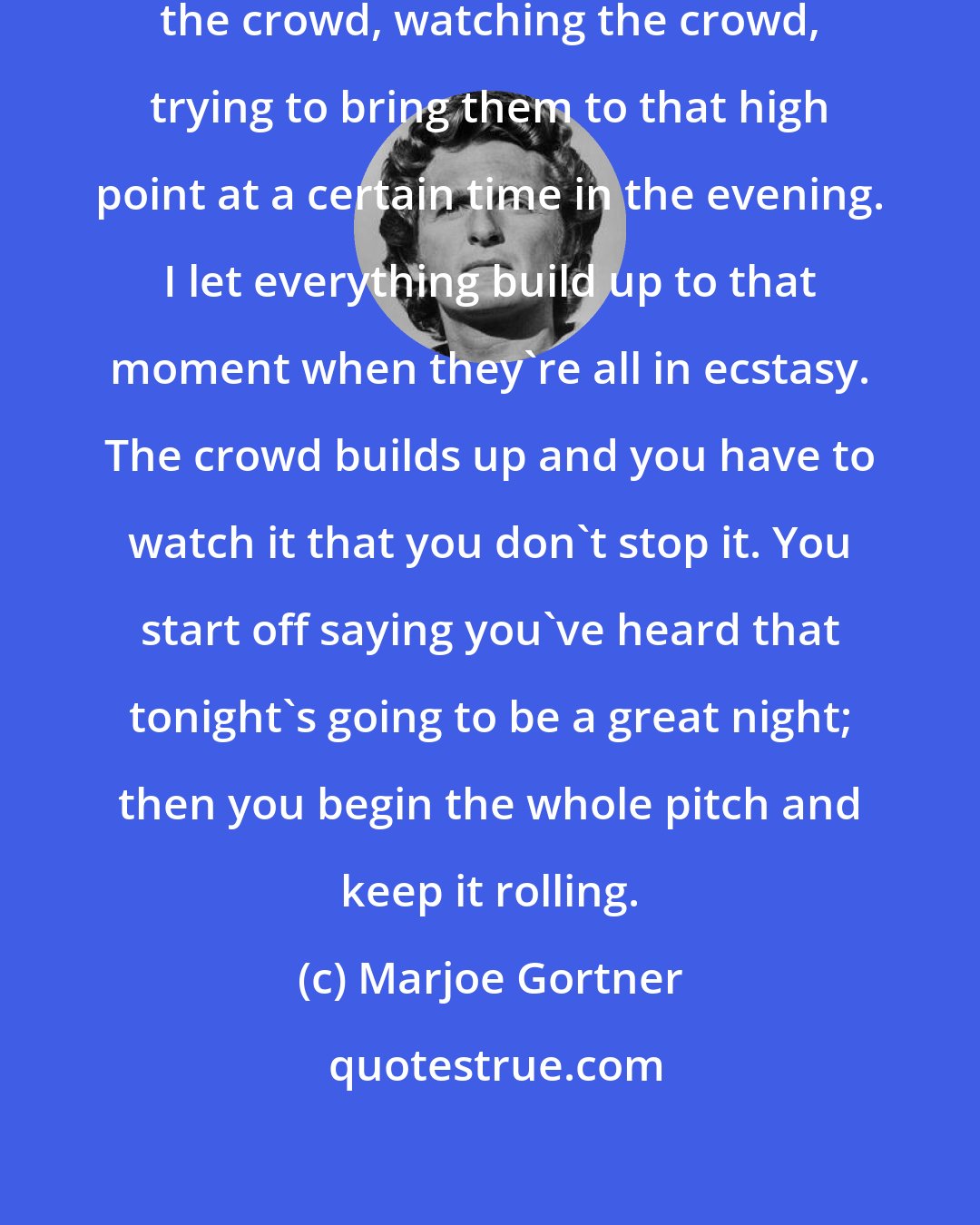 Marjoe Gortner: As a preacher, I'm working with the crowd, watching the crowd, trying to bring them to that high point at a certain time in the evening. I let everything build up to that moment when they're all in ecstasy. The crowd builds up and you have to watch it that you don't stop it. You start off saying you've heard that tonight's going to be a great night; then you begin the whole pitch and keep it rolling.