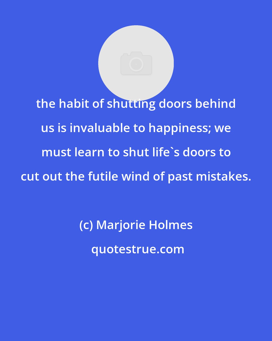 Marjorie Holmes: the habit of shutting doors behind us is invaluable to happiness; we must learn to shut life's doors to cut out the futile wind of past mistakes.