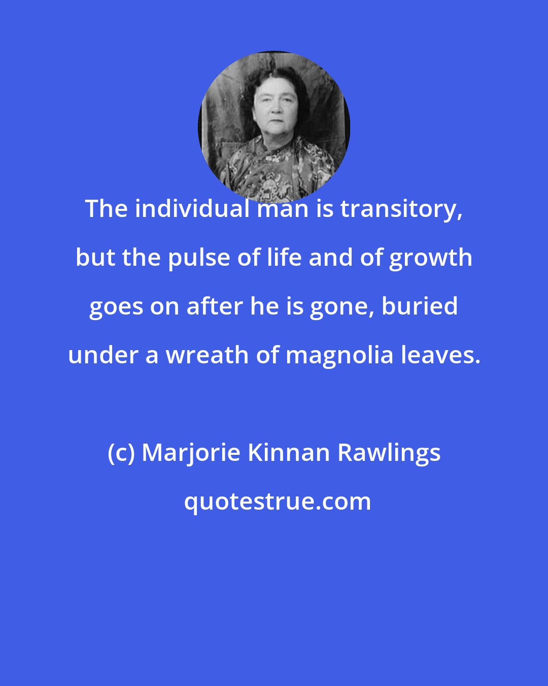 Marjorie Kinnan Rawlings: The individual man is transitory, but the pulse of life and of growth goes on after he is gone, buried under a wreath of magnolia leaves.
