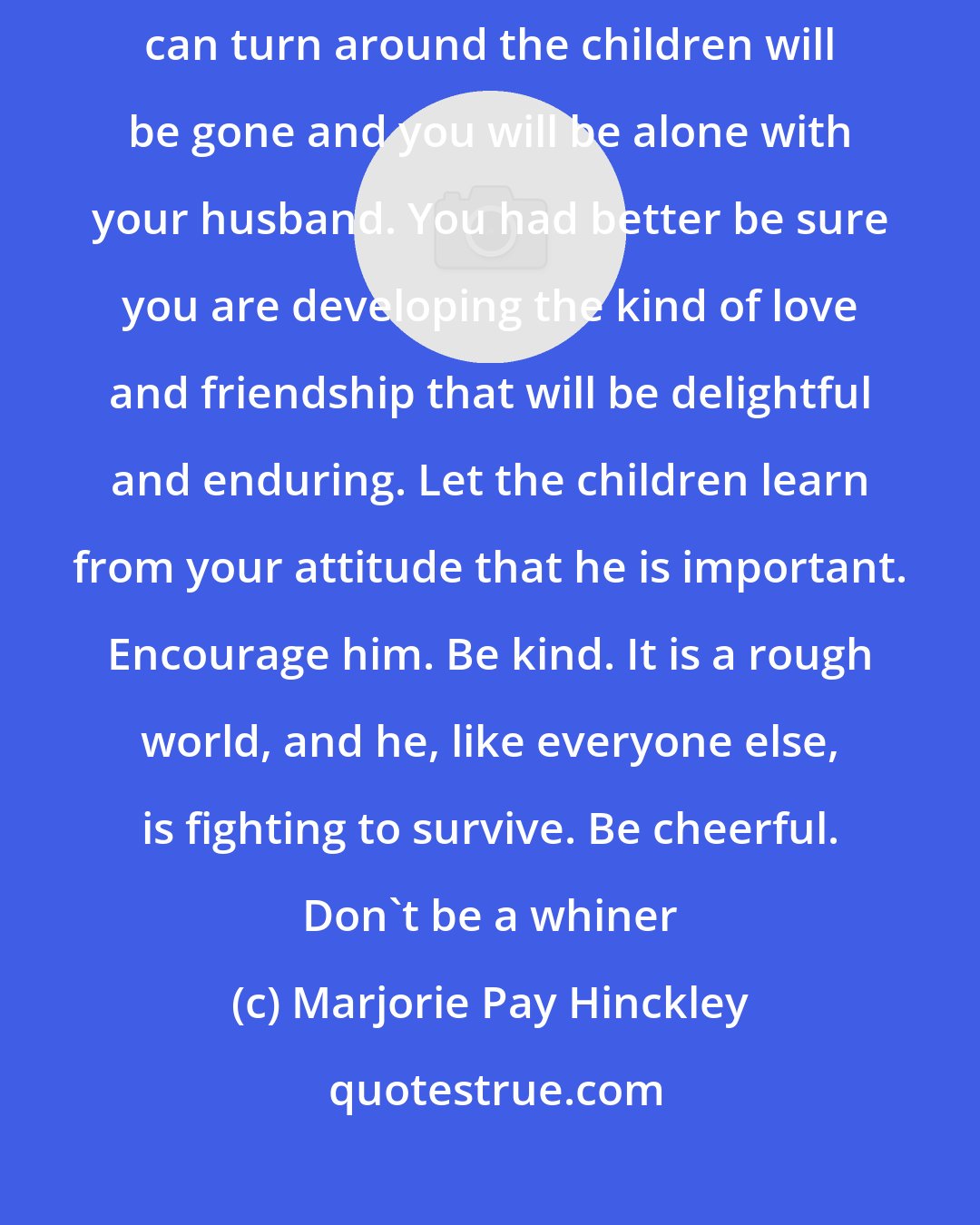 Marjorie Pay Hinckley: I know it is hard for you young mothers to believe that almost before you can turn around the children will be gone and you will be alone with your husband. You had better be sure you are developing the kind of love and friendship that will be delightful and enduring. Let the children learn from your attitude that he is important. Encourage him. Be kind. It is a rough world, and he, like everyone else, is fighting to survive. Be cheerful. Don't be a whiner