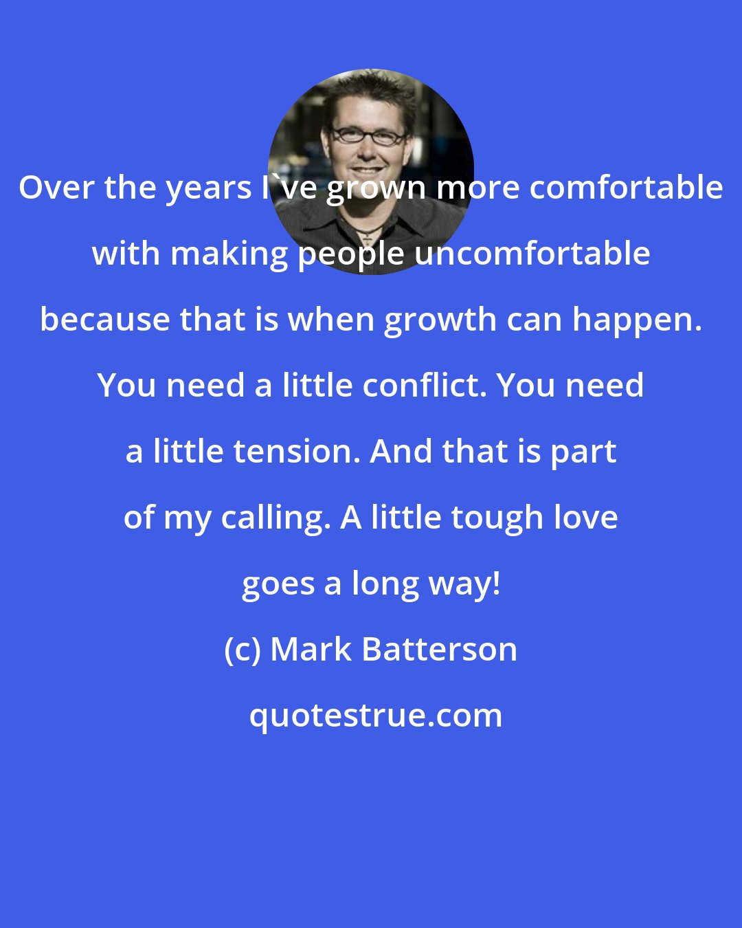 Mark Batterson: Over the years I've grown more comfortable with making people uncomfortable because that is when growth can happen. You need a little conflict. You need a little tension. And that is part of my calling. A little tough love goes a long way!