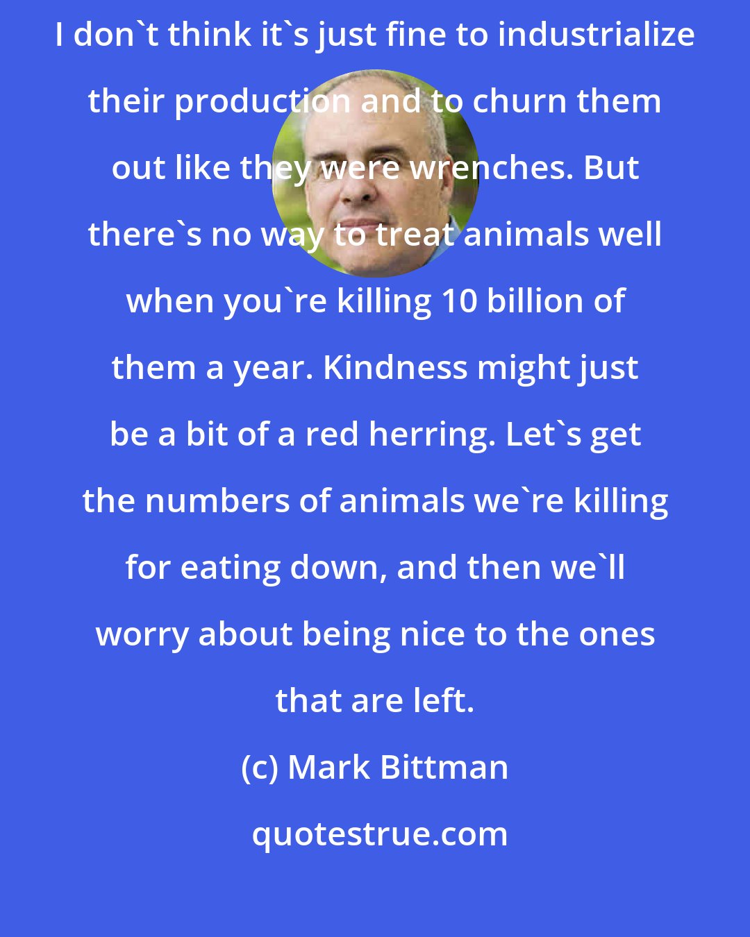 Mark Bittman: I'm not a vegetarian. Now, don't get me wrong - I like animals. And I don't think it's just fine to industrialize their production and to churn them out like they were wrenches. But there's no way to treat animals well when you're killing 10 billion of them a year. Kindness might just be a bit of a red herring. Let's get the numbers of animals we're killing for eating down, and then we'll worry about being nice to the ones that are left.