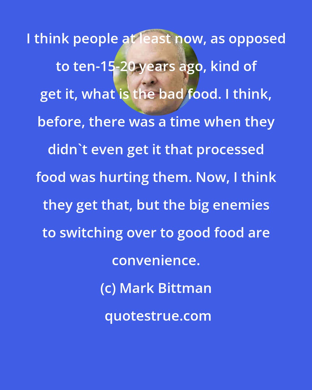 Mark Bittman: I think people at least now, as opposed to ten-15-20 years ago, kind of get it, what is the bad food. I think, before, there was a time when they didn't even get it that processed food was hurting them. Now, I think they get that, but the big enemies to switching over to good food are convenience.