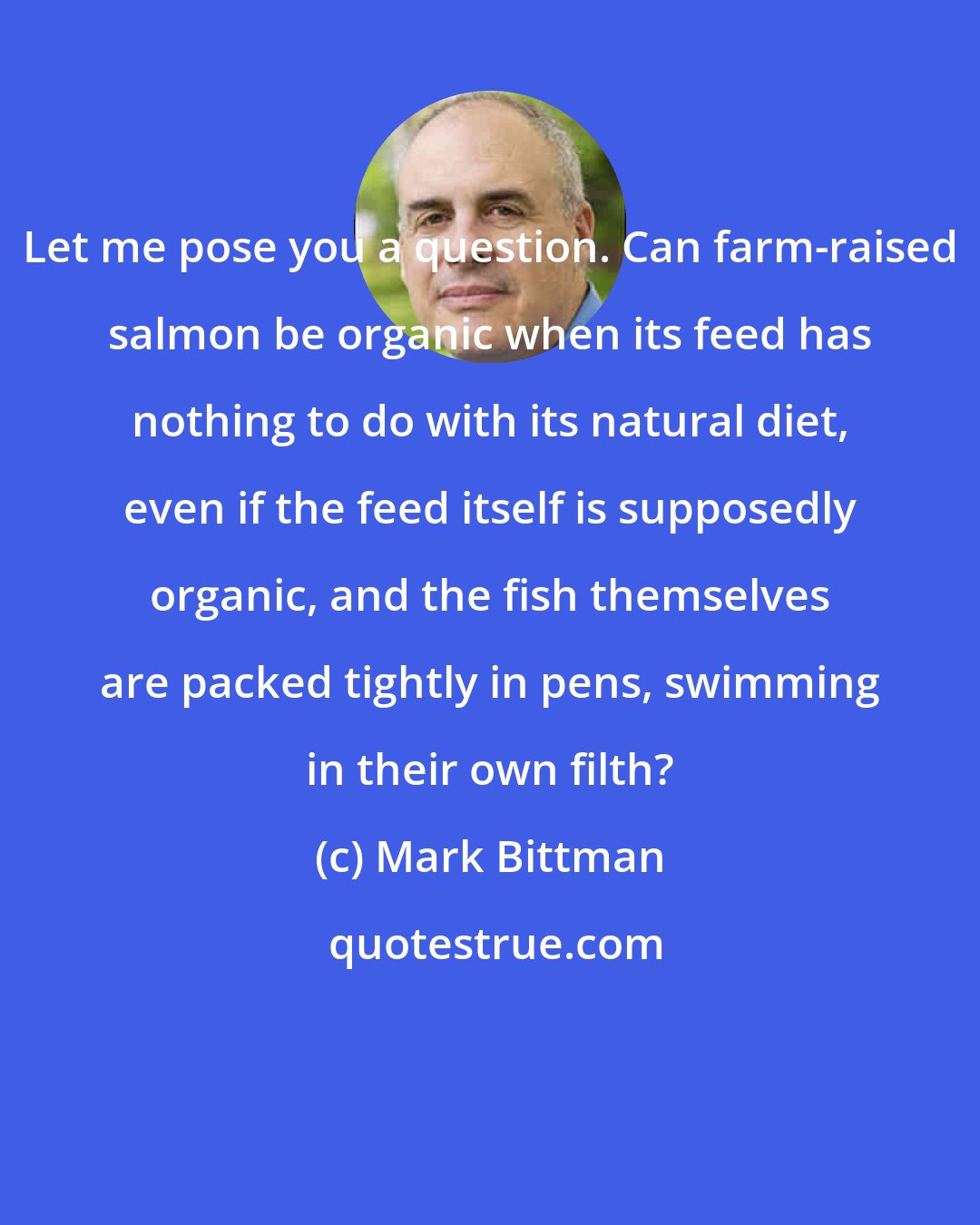 Mark Bittman: Let me pose you a question. Can farm-raised salmon be organic when its feed has nothing to do with its natural diet, even if the feed itself is supposedly organic, and the fish themselves are packed tightly in pens, swimming in their own filth?