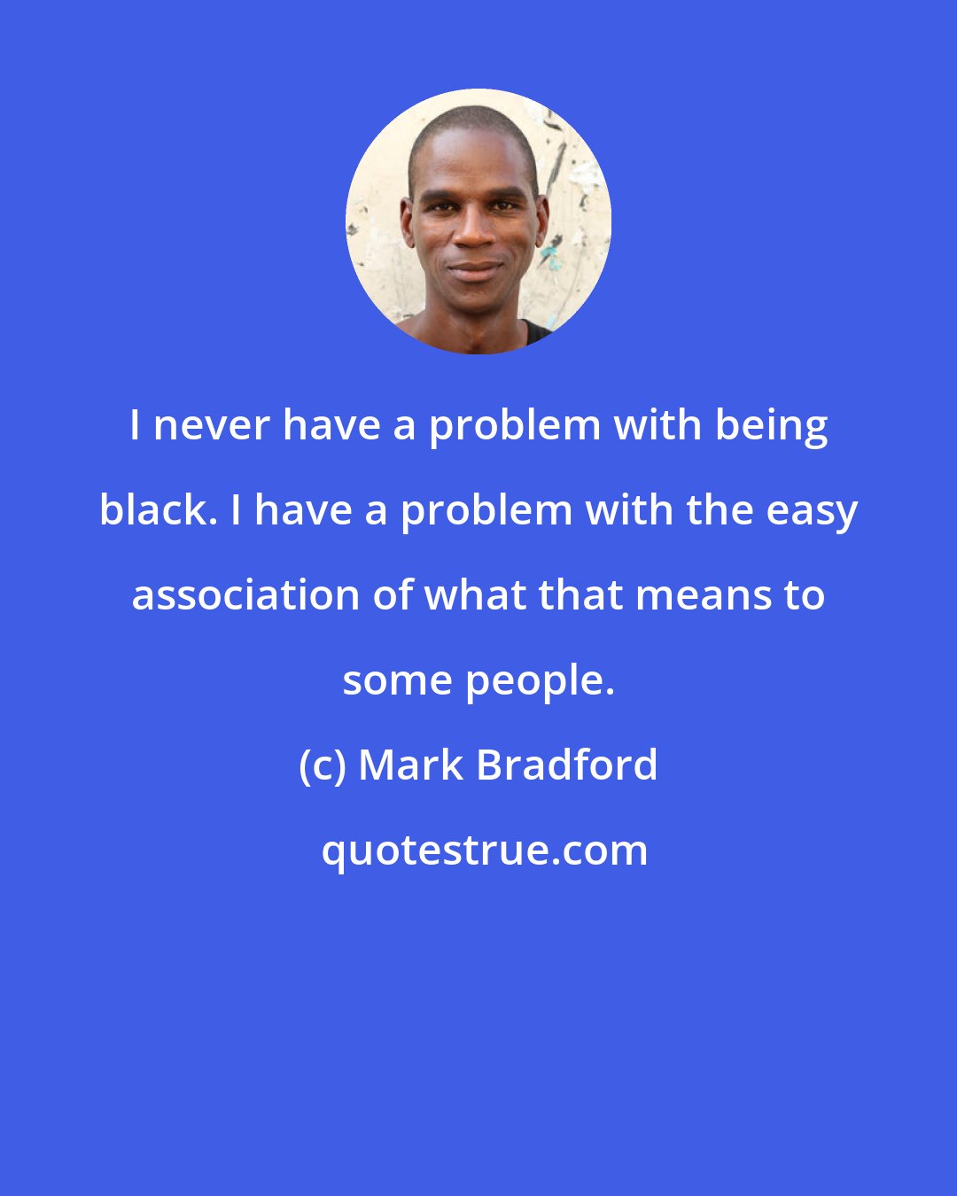 Mark Bradford: I never have a problem with being black. I have a problem with the easy association of what that means to some people.