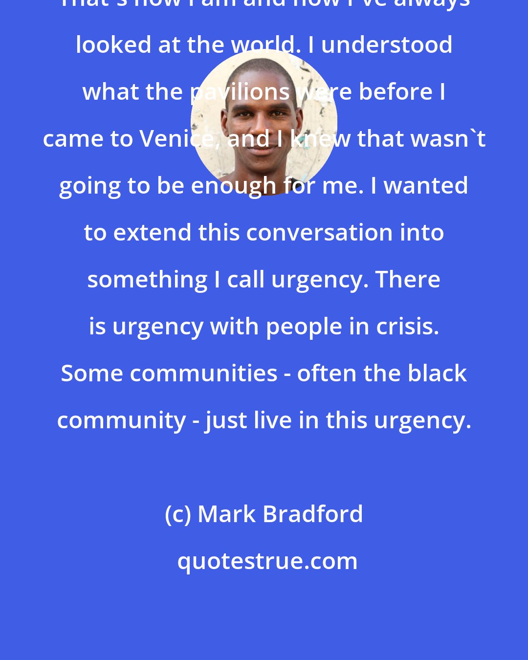 Mark Bradford: That's how I am and how I've always looked at the world. I understood what the pavilions were before I came to Venice, and I knew that wasn't going to be enough for me. I wanted to extend this conversation into something I call urgency. There is urgency with people in crisis. Some communities - often the black community - just live in this urgency.