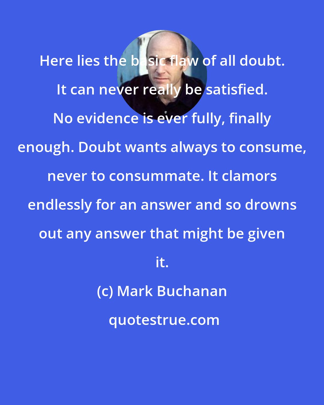 Mark Buchanan: Here lies the basic flaw of all doubt. It can never really be satisfied. No evidence is ever fully, finally enough. Doubt wants always to consume, never to consummate. It clamors endlessly for an answer and so drowns out any answer that might be given it.