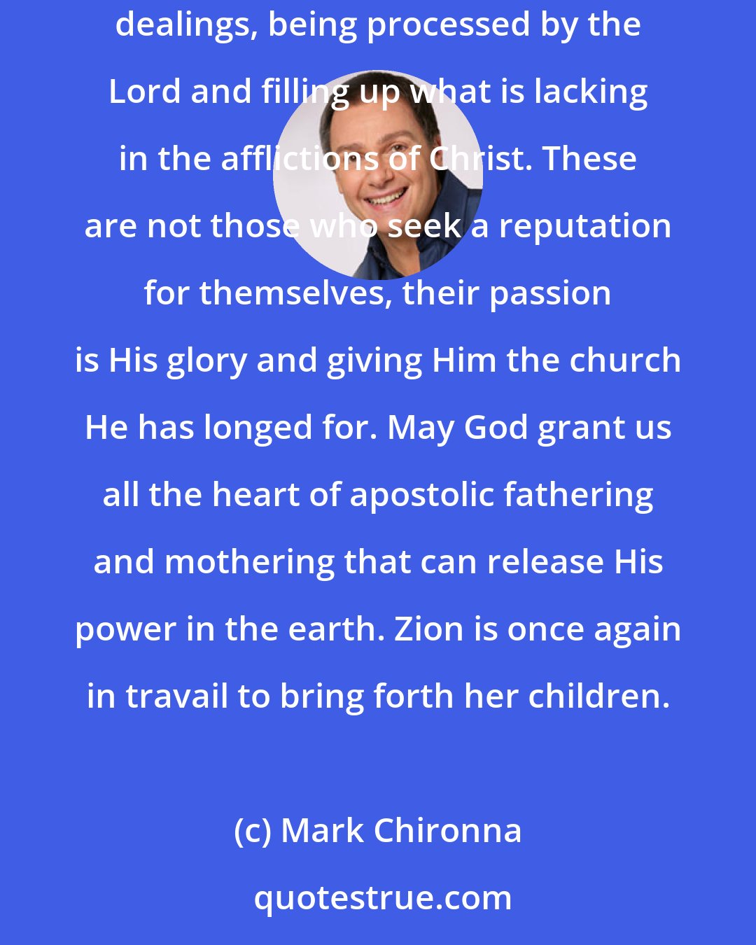 Mark Chironna: We are on the cusp of the emergence of a company of hidden men and women who with all faith and patience have been enduring great struggles and dealings, being processed by the Lord and filling up what is lacking in the afflictions of Christ. These are not those who seek a reputation for themselves, their passion is His glory and giving Him the church He has longed for. May God grant us all the heart of apostolic fathering and mothering that can release His power in the earth. Zion is once again in travail to bring forth her children.