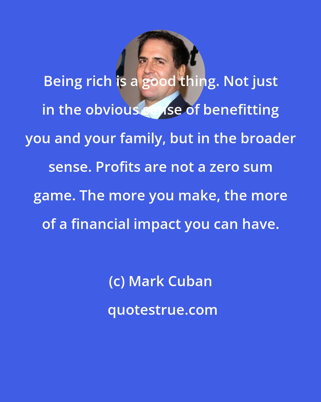 Mark Cuban: Being rich is a good thing. Not just in the obvious sense of benefitting you and your family, but in the broader sense. Profits are not a zero sum game. The more you make, the more of a financial impact you can have.