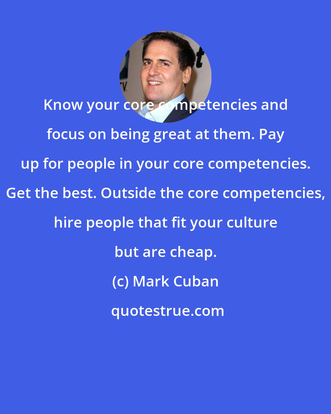 Mark Cuban: Know your core competencies and focus on being great at them. Pay up for people in your core competencies. Get the best. Outside the core competencies, hire people that fit your culture but are cheap.