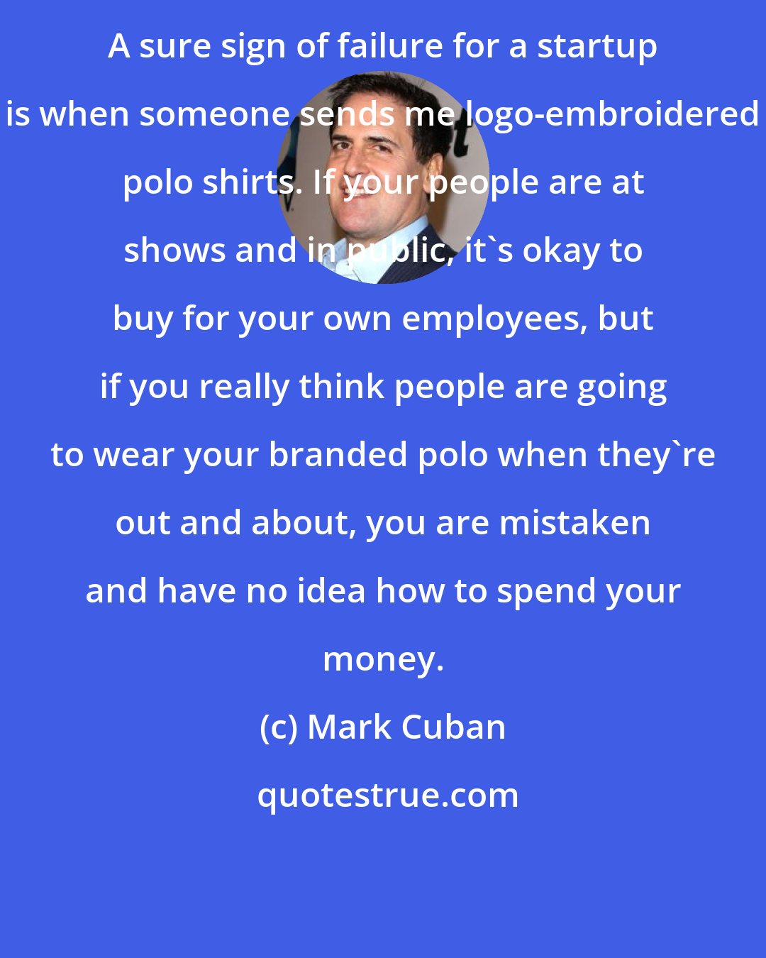 Mark Cuban: A sure sign of failure for a startup is when someone sends me logo-embroidered polo shirts. If your people are at shows and in public, it's okay to buy for your own employees, but if you really think people are going to wear your branded polo when they're out and about, you are mistaken and have no idea how to spend your money.