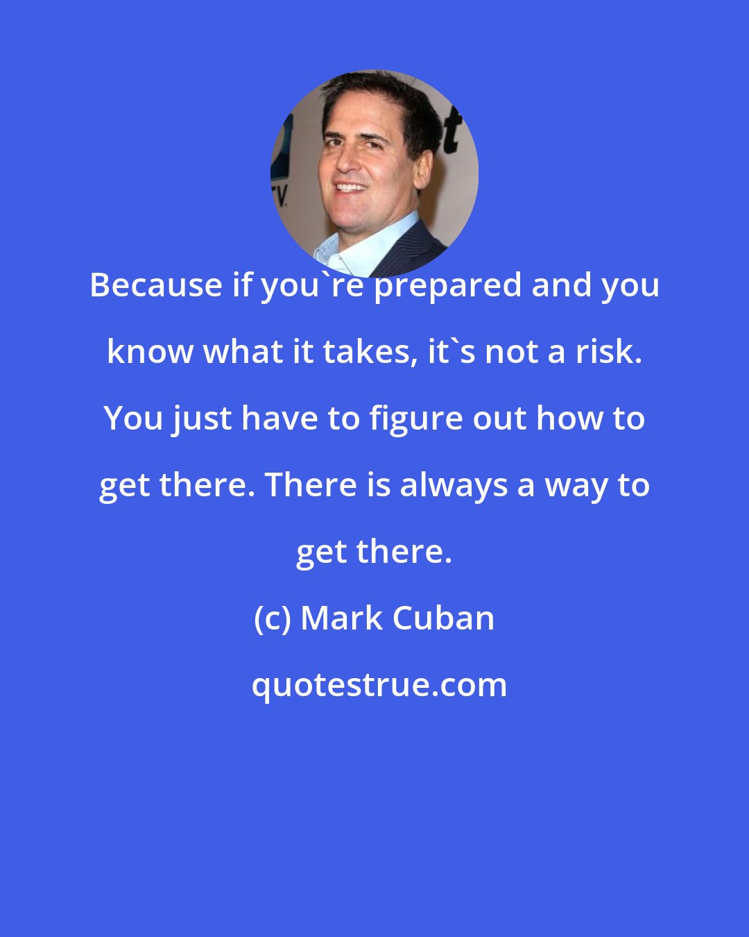 Mark Cuban: Because if you're prepared and you know what it takes, it's not a risk. You just have to figure out how to get there. There is always a way to get there.