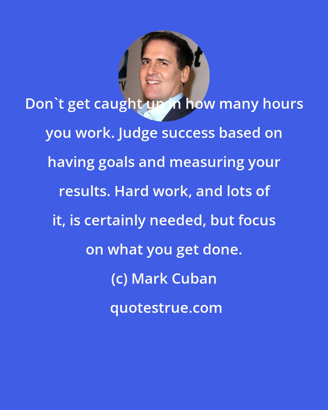 Mark Cuban: Don't get caught up in how many hours you work. Judge success based on having goals and measuring your results. Hard work, and lots of it, is certainly needed, but focus on what you get done.