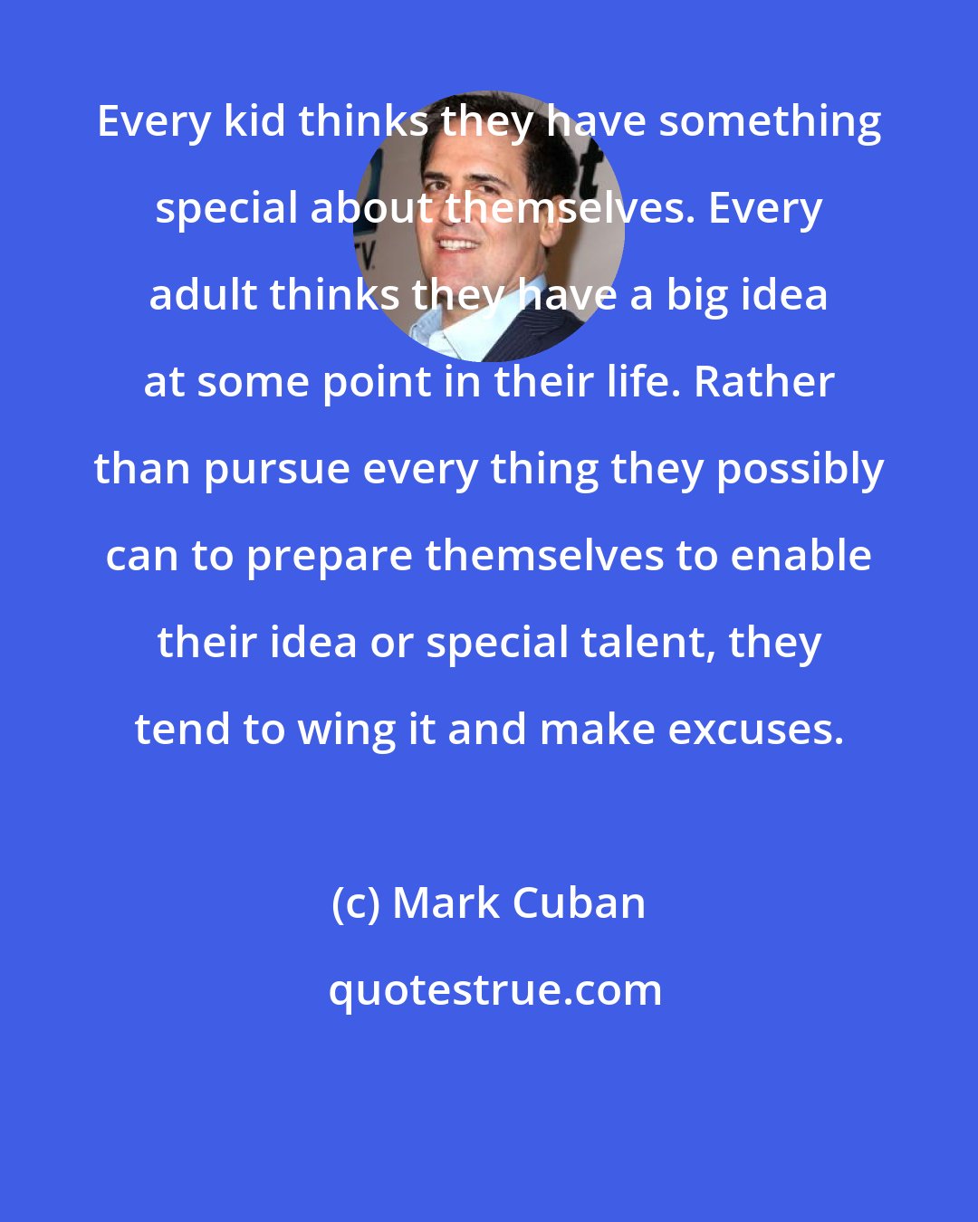 Mark Cuban: Every kid thinks they have something special about themselves. Every adult thinks they have a big idea at some point in their life. Rather than pursue every thing they possibly can to prepare themselves to enable their idea or special talent, they tend to wing it and make excuses.