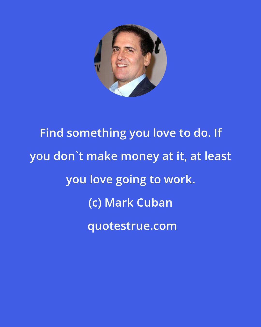 Mark Cuban: Find something you love to do. If you don't make money at it, at least you love going to work.