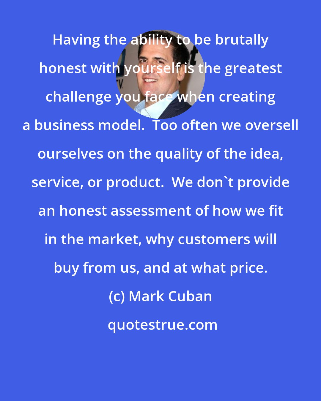 Mark Cuban: Having the ability to be brutally honest with yourself is the greatest challenge you face when creating a business model.  Too often we oversell ourselves on the quality of the idea, service, or product.  We don't provide an honest assessment of how we fit in the market, why customers will buy from us, and at what price.