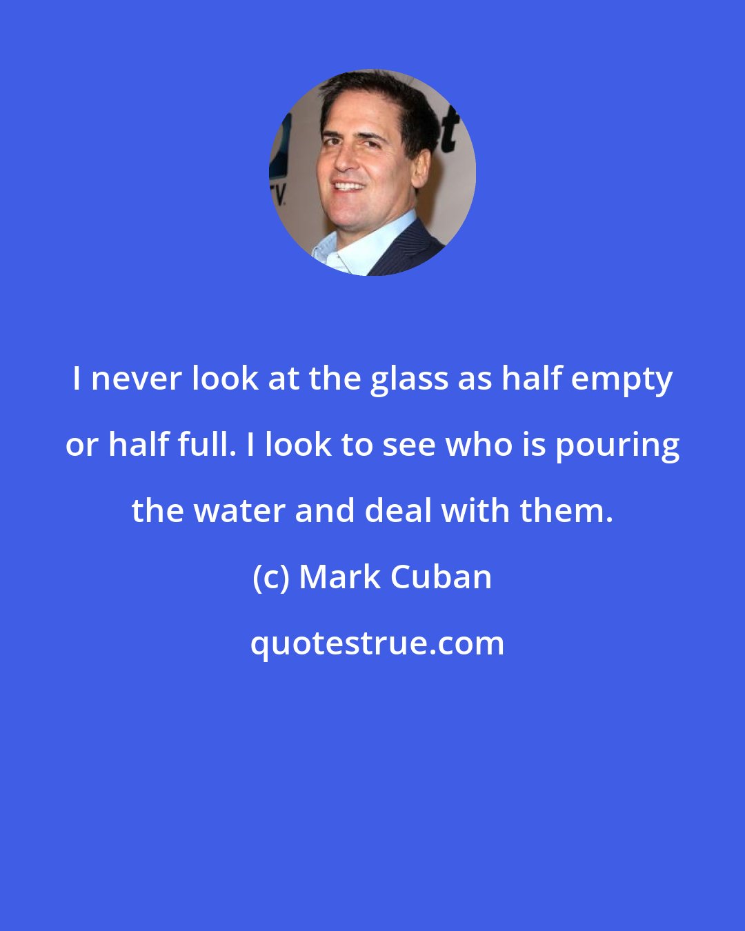 Mark Cuban: I never look at the glass as half empty or half full. I look to see who is pouring the water and deal with them.