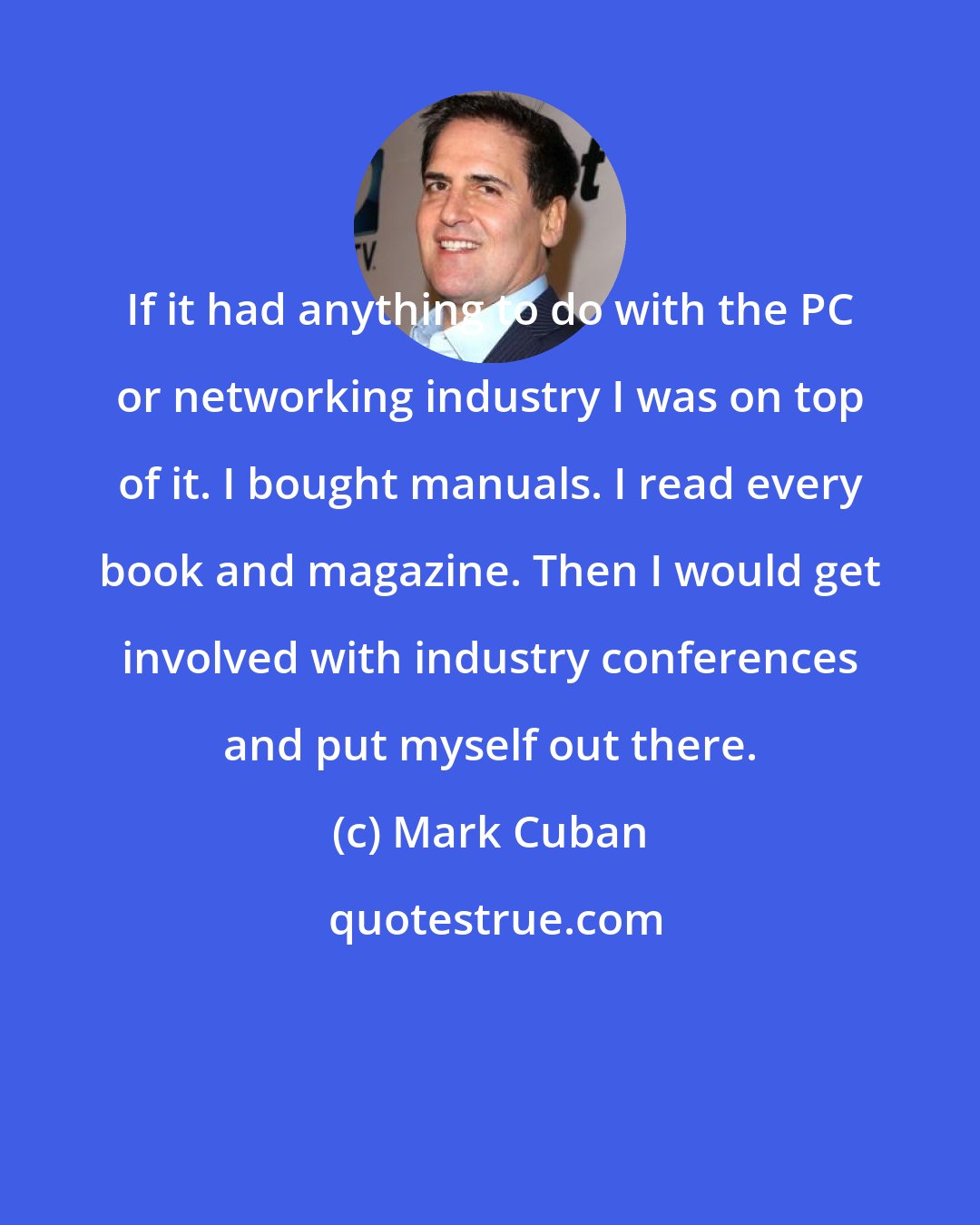 Mark Cuban: If it had anything to do with the PC or networking industry I was on top of it. I bought manuals. I read every book and magazine. Then I would get involved with industry conferences and put myself out there.