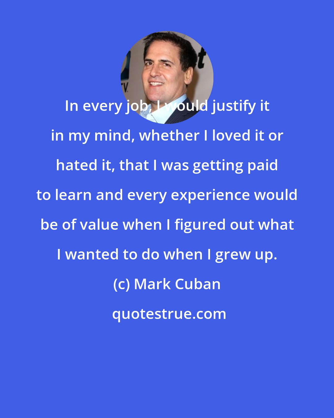 Mark Cuban: In every job, I would justify it in my mind, whether I loved it or hated it, that I was getting paid to learn and every experience would be of value when I figured out what I wanted to do when I grew up.