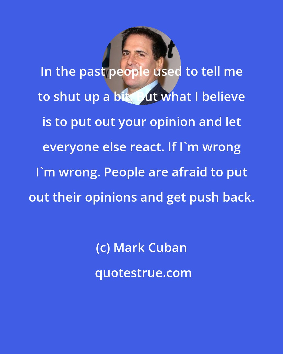 Mark Cuban: In the past people used to tell me to shut up a bit. But what I believe is to put out your opinion and let everyone else react. If I'm wrong I'm wrong. People are afraid to put out their opinions and get push back.