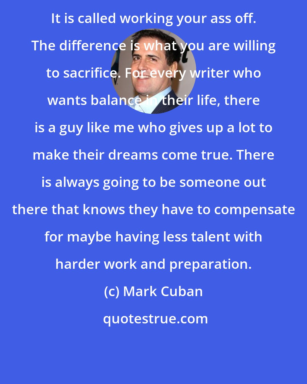 Mark Cuban: It is called working your ass off. The difference is what you are willing to sacrifice. For every writer who wants balance in their life, there is a guy like me who gives up a lot to make their dreams come true. There is always going to be someone out there that knows they have to compensate for maybe having less talent with harder work and preparation.