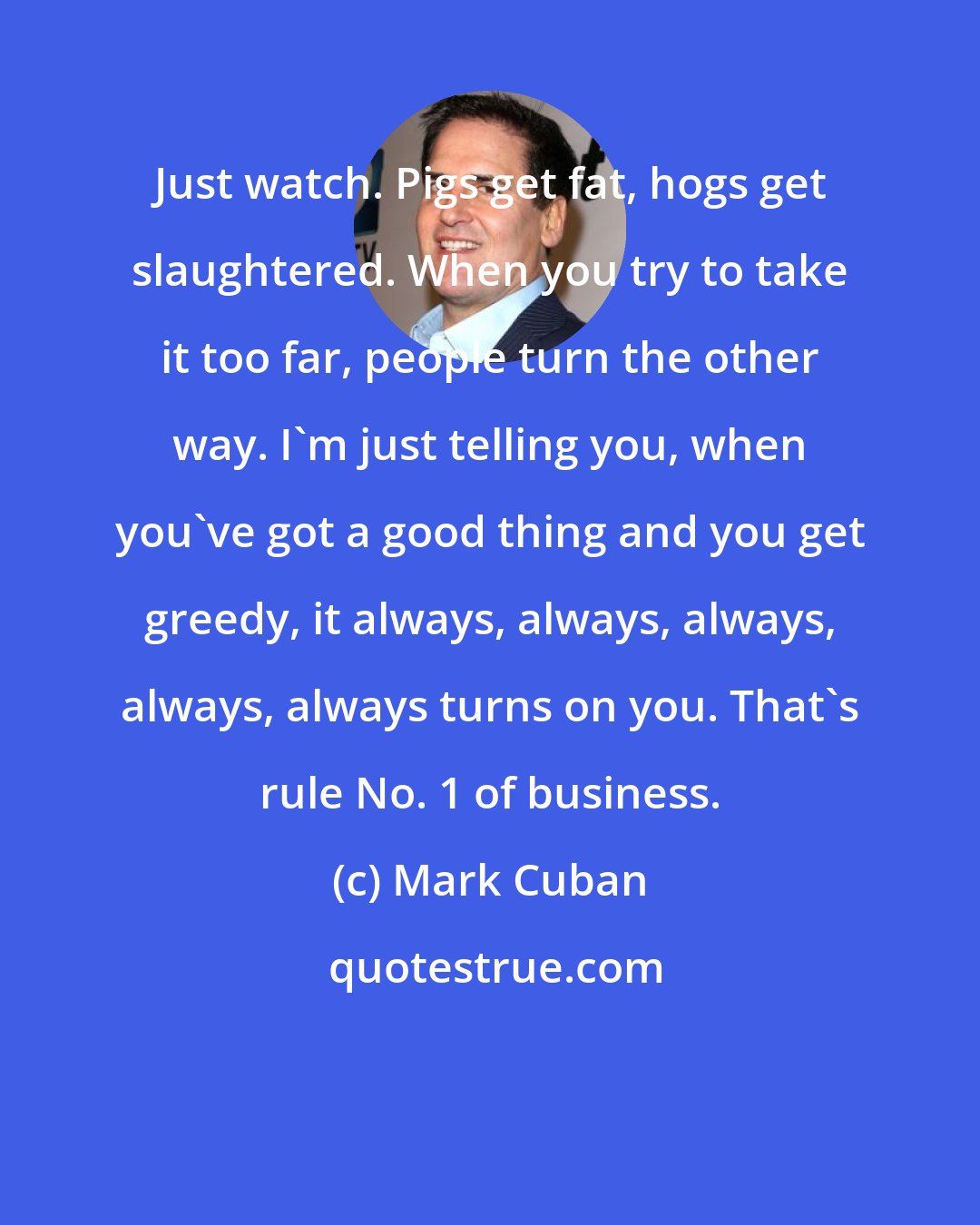 Mark Cuban: Just watch. Pigs get fat, hogs get slaughtered. When you try to take it too far, people turn the other way. I'm just telling you, when you've got a good thing and you get greedy, it always, always, always, always, always turns on you. That's rule No. 1 of business.