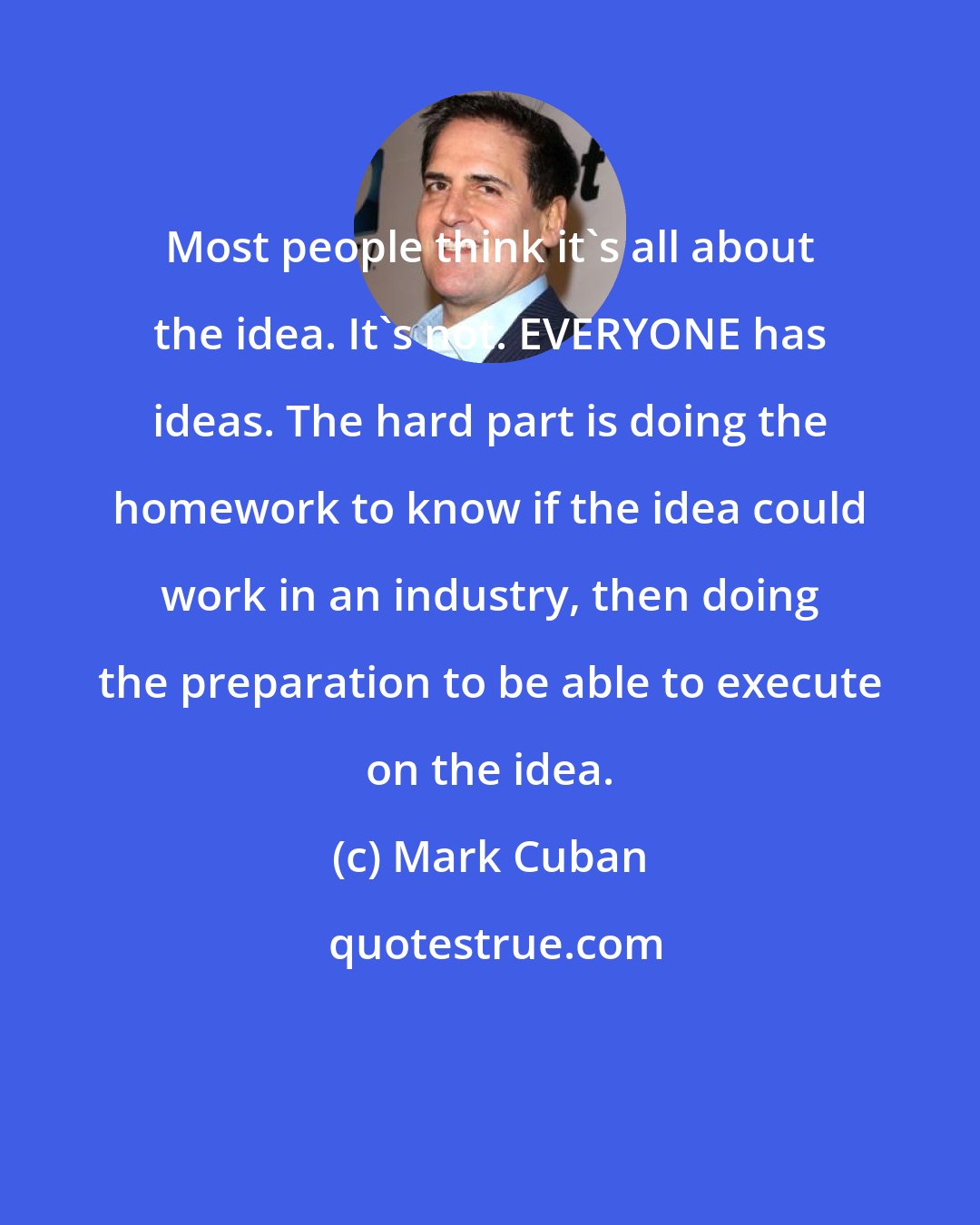 Mark Cuban: Most people think it's all about the idea. It's not. EVERYONE has ideas. The hard part is doing the homework to know if the idea could work in an industry, then doing the preparation to be able to execute on the idea.