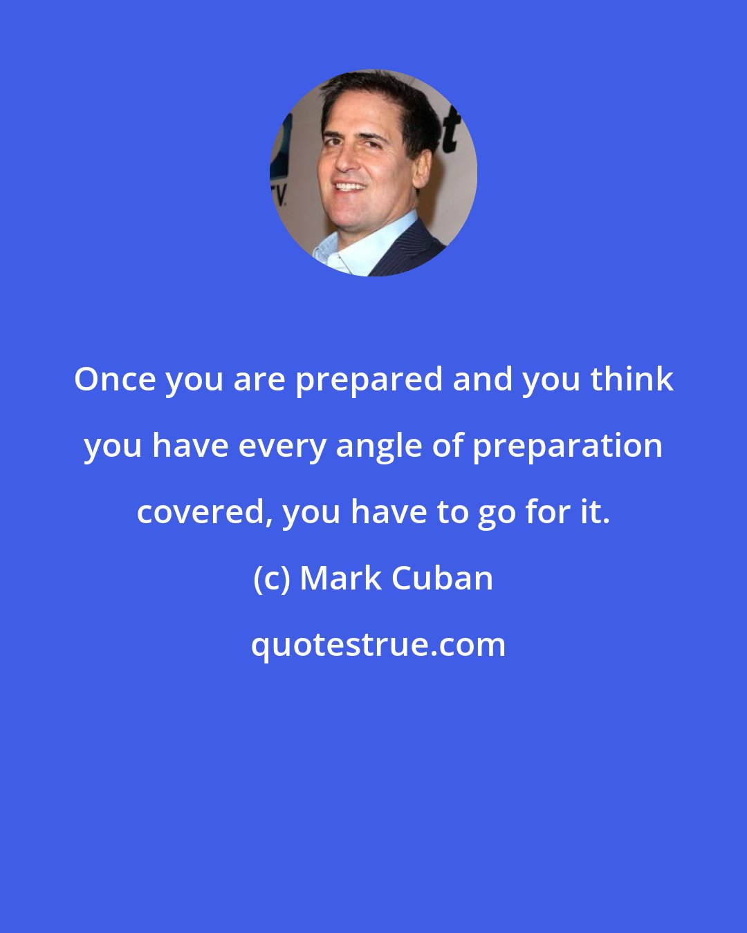 Mark Cuban: Once you are prepared and you think you have every angle of preparation covered, you have to go for it.