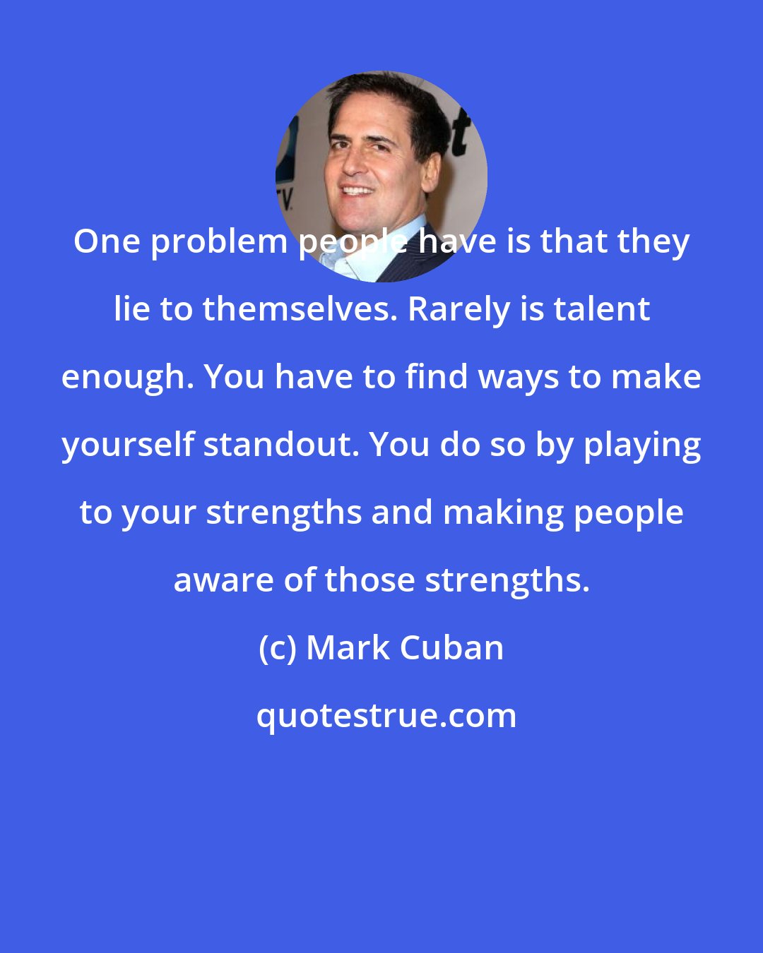 Mark Cuban: One problem people have is that they lie to themselves. Rarely is talent enough. You have to find ways to make yourself standout. You do so by playing to your strengths and making people aware of those strengths.