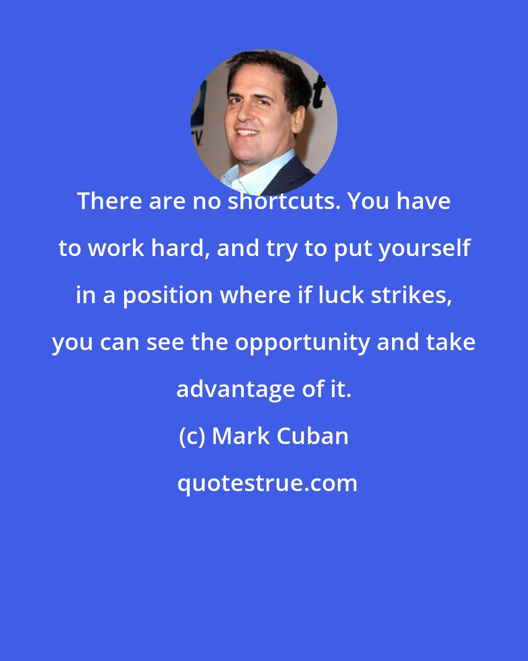 Mark Cuban: There are no shortcuts. You have to work hard, and try to put yourself in a position where if luck strikes, you can see the opportunity and take advantage of it.