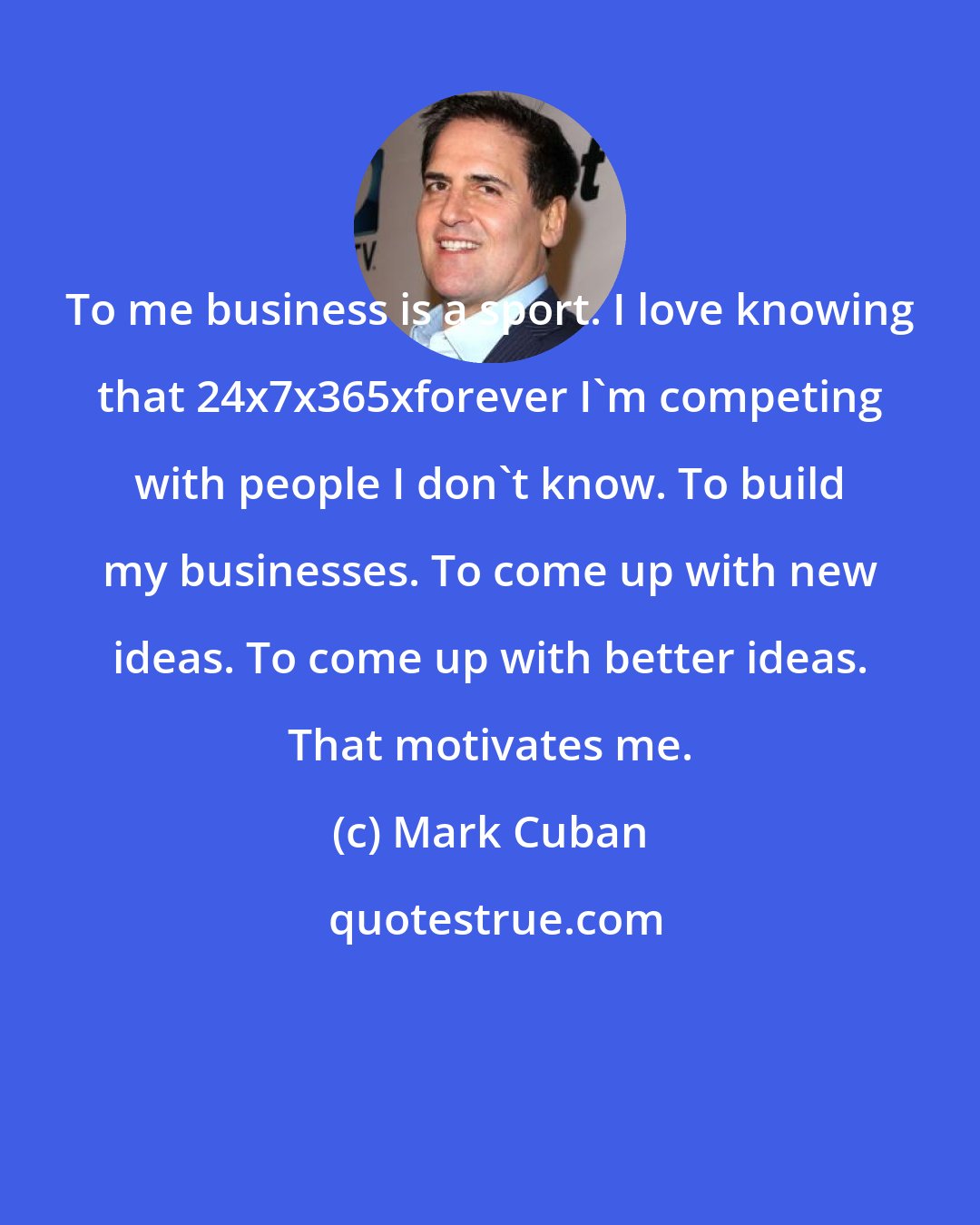 Mark Cuban: To me business is a sport. I love knowing that 24x7x365xforever I'm competing with people I don't know. To build my businesses. To come up with new ideas. To come up with better ideas. That motivates me.