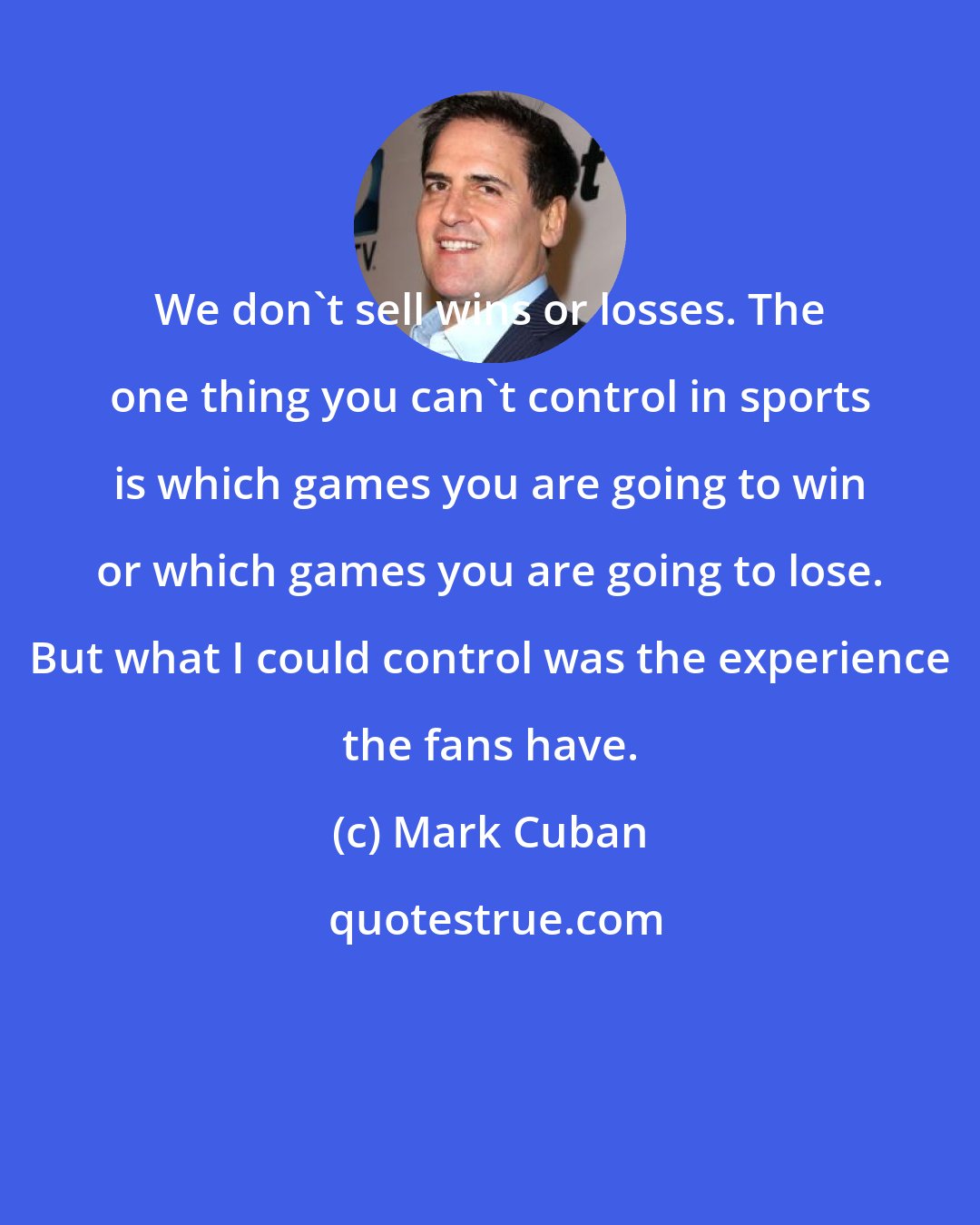 Mark Cuban: We don't sell wins or losses. The one thing you can't control in sports is which games you are going to win or which games you are going to lose. But what I could control was the experience the fans have.