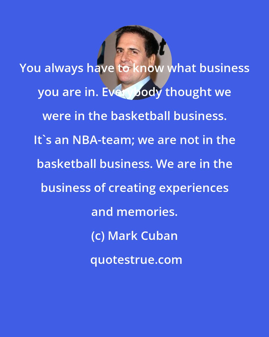 Mark Cuban: You always have to know what business you are in. Everybody thought we were in the basketball business. It's an NBA-team; we are not in the basketball business. We are in the business of creating experiences and memories.