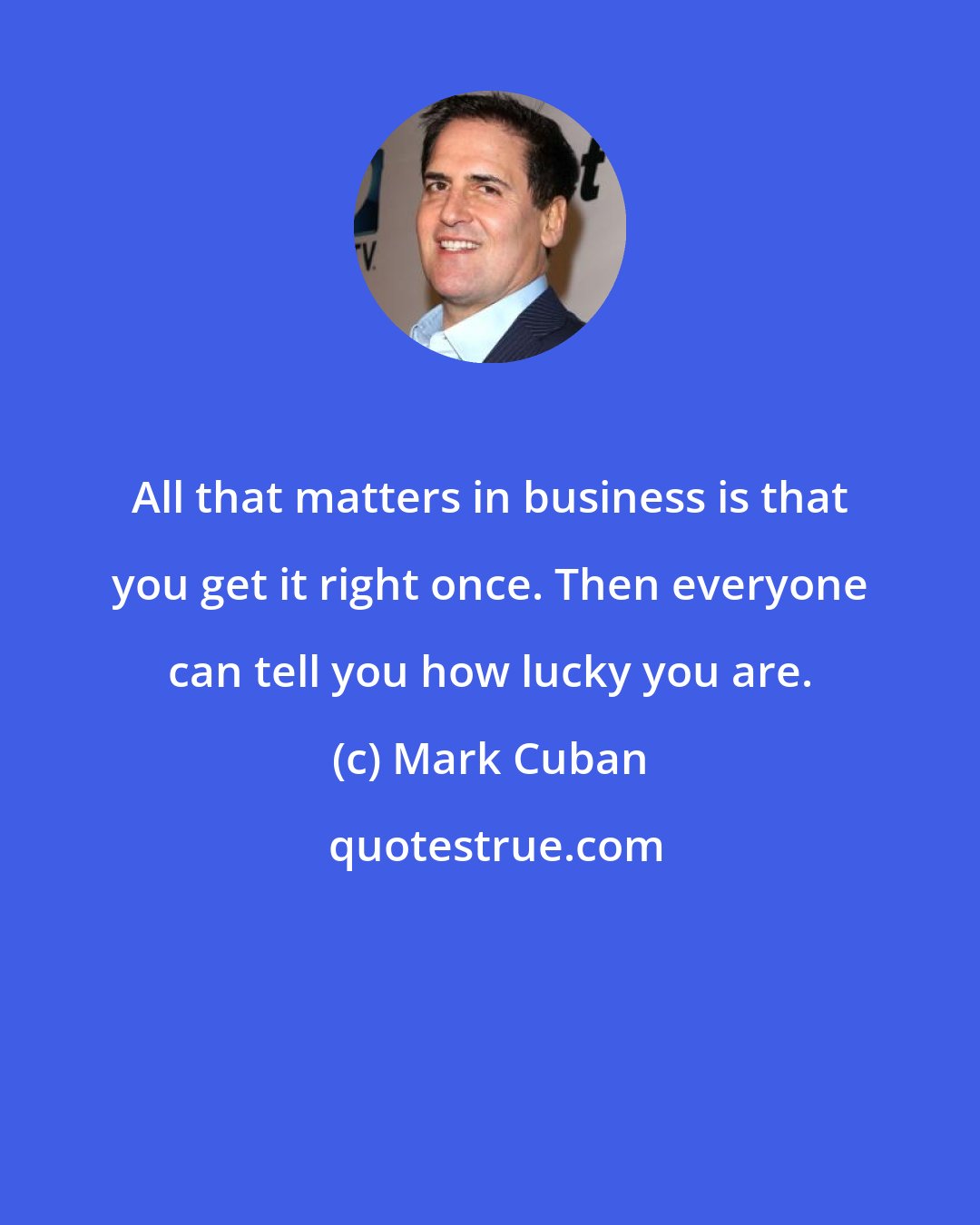 Mark Cuban: All that matters in business is that you get it right once. Then everyone can tell you how lucky you are.