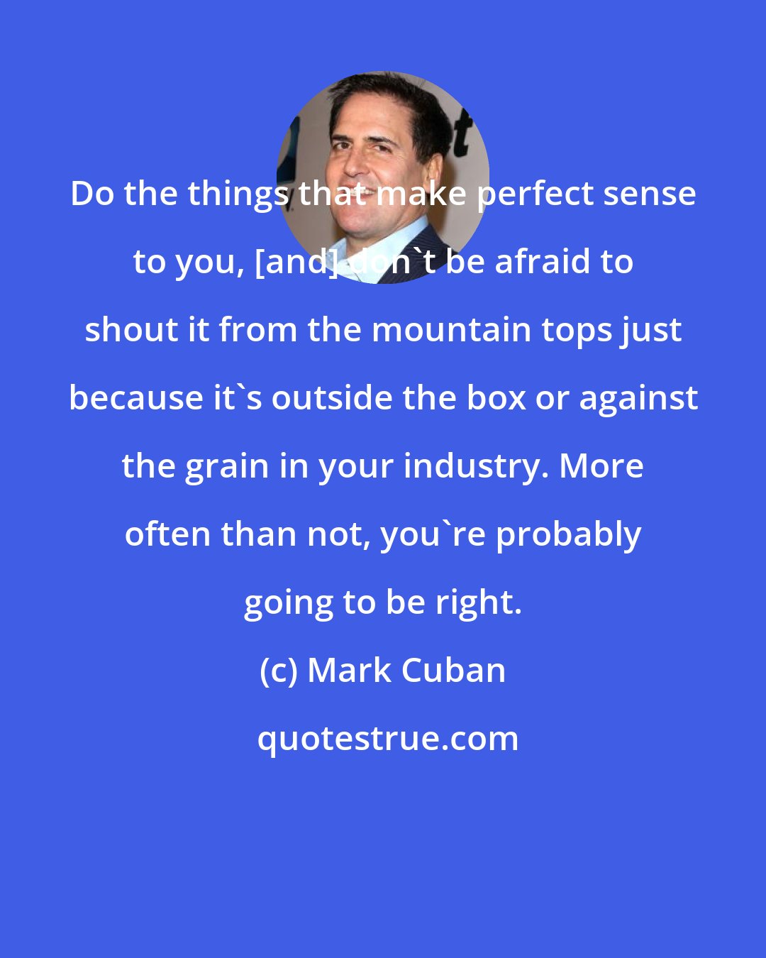 Mark Cuban: Do the things that make perfect sense to you, [and] don't be afraid to shout it from the mountain tops just because it's outside the box or against the grain in your industry. More often than not, you're probably going to be right.