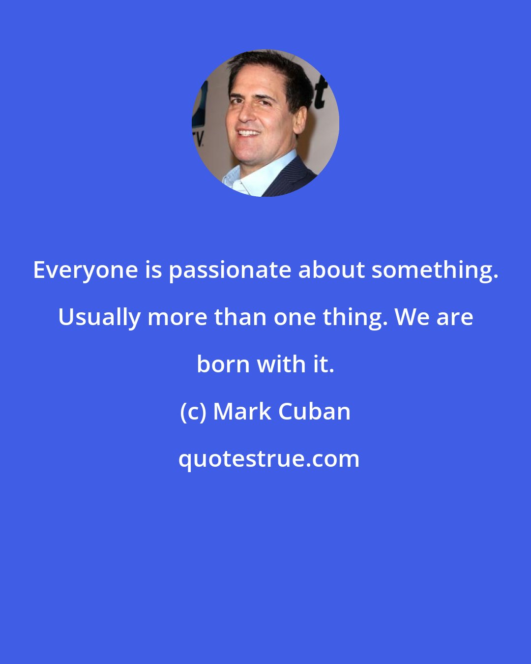 Mark Cuban: Everyone is passionate about something. Usually more than one thing. We are born with it.