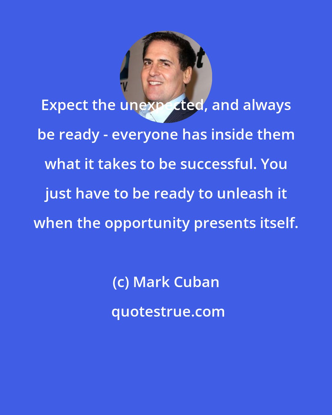 Mark Cuban: Expect the unexpected, and always be ready - everyone has inside them what it takes to be successful. You just have to be ready to unleash it when the opportunity presents itself.