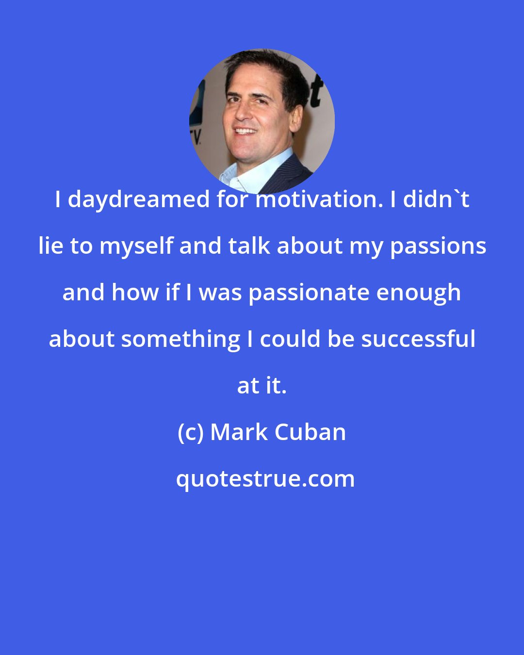 Mark Cuban: I daydreamed for motivation. I didn't lie to myself and talk about my passions and how if I was passionate enough about something I could be successful at it.